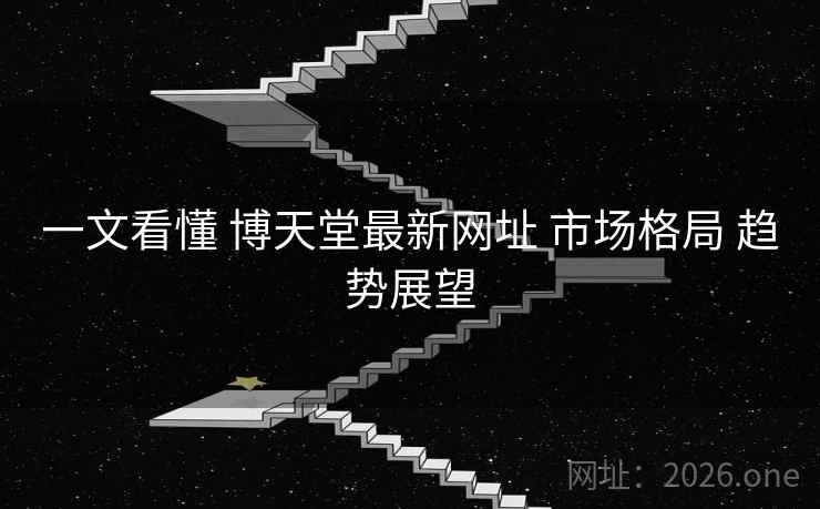 一文看懂 博天堂最新网址 市场格局 趋势展望