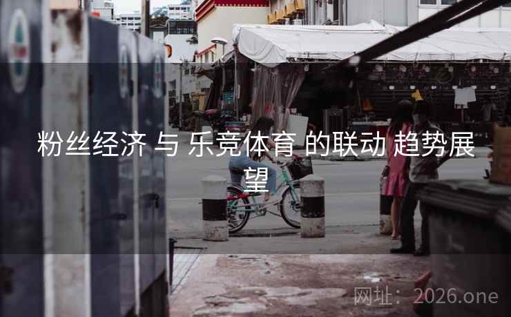 粉丝经济 与 乐竞体育 的联动 趋势展望